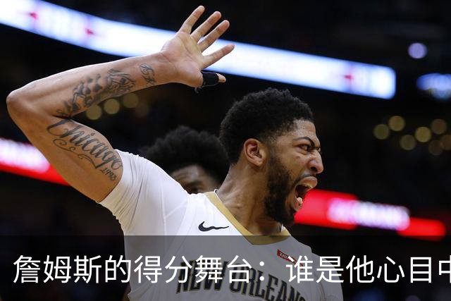 詹姆斯的得分舞台：谁是他心目中的“最佳对手”？